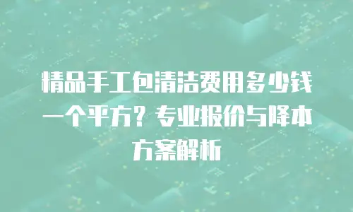 精品手工包清洁费用多少钱一个平方？专业报价与降本方案解析