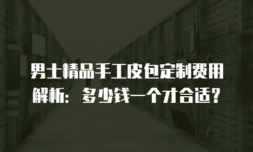 男士精品手工皮包定制费用解析：多少钱一个才合适？
