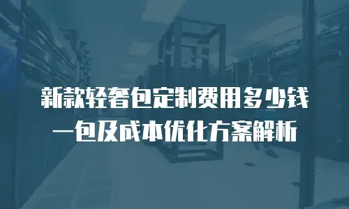新款轻奢包定制费用多少钱一包及成本优化方案解析