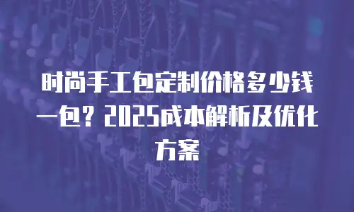 时尚手工包定制价格多少钱一包？2025成本解析及优化方案