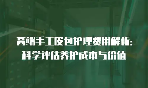 高端手工皮包护理费用解析：科学评估养护成本与价值