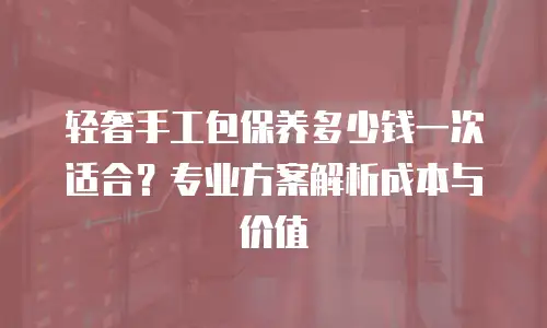 轻奢手工包保养多少钱一次适合？专业方案解析成本与价值