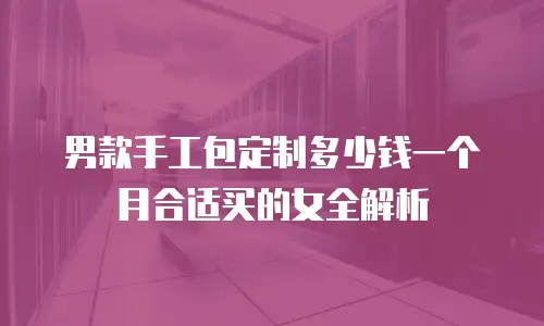 男款手工包定制多少钱一个月合适买的女全解析