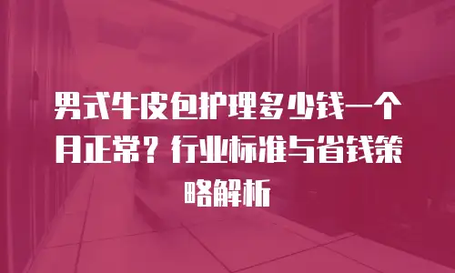 男式牛皮包护理多少钱一个月正常？行业标准与省钱策略解析