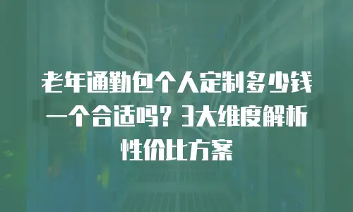 老年通勤包个人定制多少钱一个合适吗？3大维度解析性价比方案