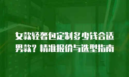 女款轻奢包定制多少钱合适男款？精准报价与选型指南