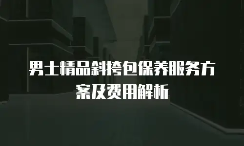 男士精品斜挎包保养服务方案及费用解析