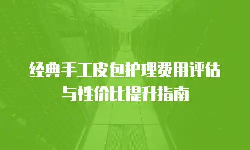 经典手工皮包护理费用评估与性价比提升指南