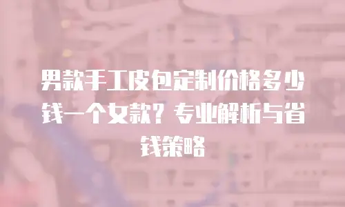 男款手工皮包定制价格多少钱一个女款？专业解析与省钱策略