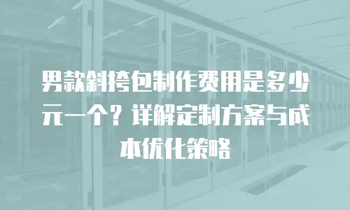 男款斜挎包制作费用是多少元一个？详解定制方案与成本优化策略
