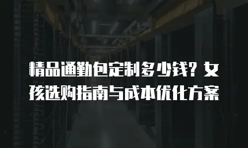 精品通勤包定制多少钱？女孩选购指南与成本优化方案