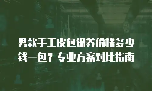 男款手工皮包保养价格多少钱一包？专业方案对比指南