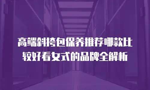 高端斜挎包保养推荐哪款比较好看女式的品牌全解析