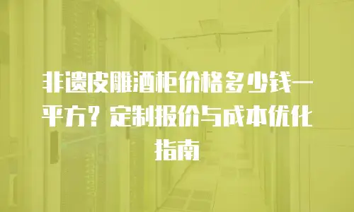 非遗皮雕酒柜价格多少钱一平方？定制报价与成本优化指南