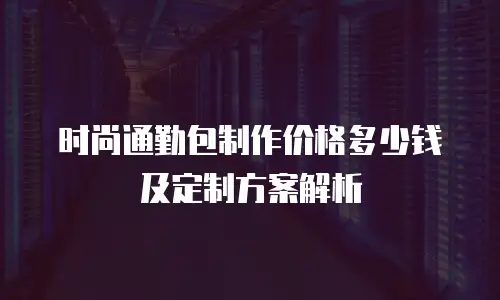 时尚通勤包制作价格多少钱及定制方案解析