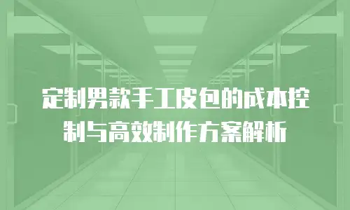 定制男款手工皮包的成本控制与高效制作方案解析