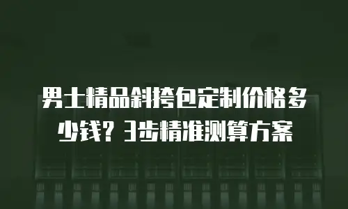 男士精品斜挎包定制价格多少钱？3步精准测算方案