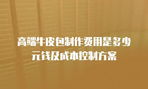 高端牛皮包制作费用是多少元钱及成本控制方案