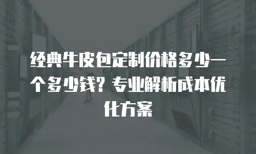 经典牛皮包定制价格多少一个多少钱？专业解析成本优化方案
