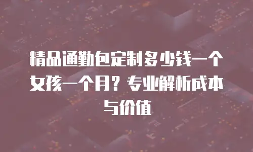 精品通勤包定制多少钱一个女孩一个月？专业解析成本与价值