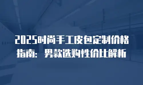2025时尚手工皮包定制价格指南：男款选购性价比解析