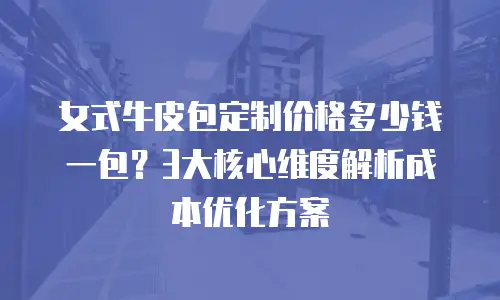 女式牛皮包定制价格多少钱一包？3大核心维度解析成本优化方案