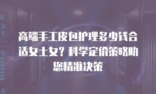 高端手工皮包护理多少钱合适女士女？科学定价策略助您精准决策