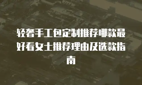 轻奢手工包定制推荐哪款最好看女士推荐理由及选款指南