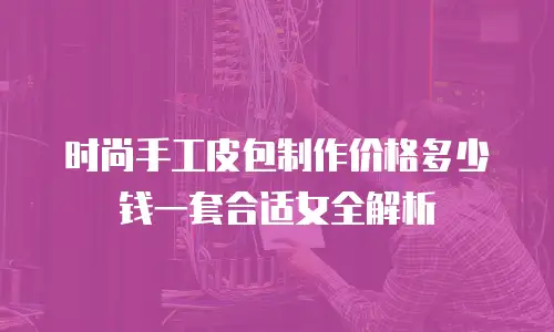 时尚手工皮包制作价格多少钱一套合适女全解析
