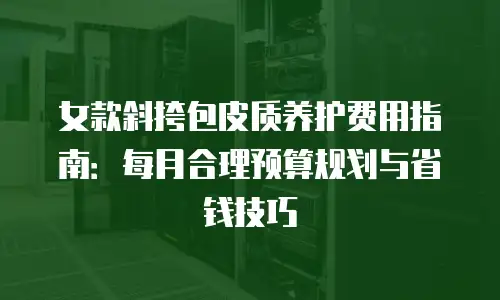 女款斜挎包皮质养护费用指南：每月合理预算规划与省钱技巧