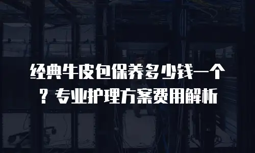 经典牛皮包保养多少钱一个？专业护理方案费用解析