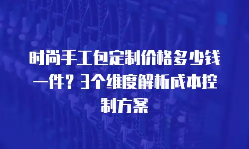 时尚手工包定制价格多少钱一件？3个维度解析成本控制方案