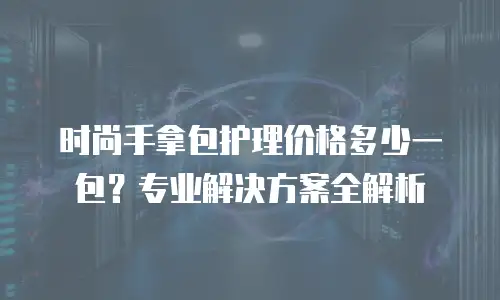 时尚手拿包护理价格多少一包？专业解决方案全解析
