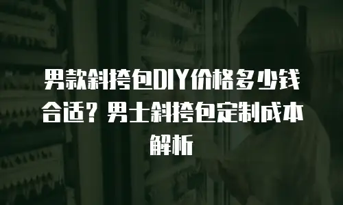 男款斜挎包DIY价格多少钱合适？男士斜挎包定制成本解析