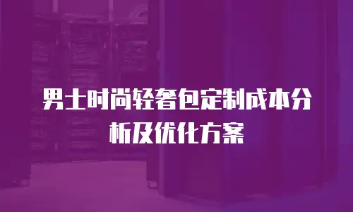 男士时尚轻奢包定制成本分析及优化方案