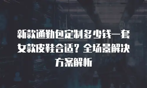 新款通勤包定制多少钱一套女款皮鞋合适？全场景解决方案解析