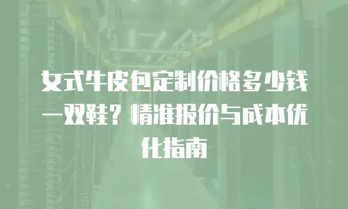 女式牛皮包定制价格多少钱一双鞋？精准报价与成本优化指南