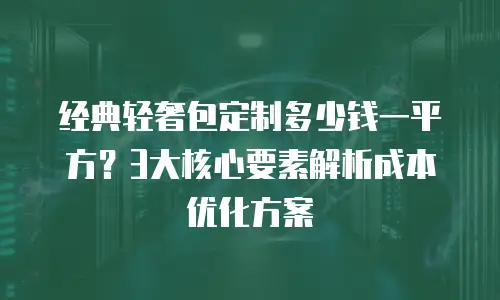 经典轻奢包定制多少钱一平方？3大核心要素解析成本优化方案