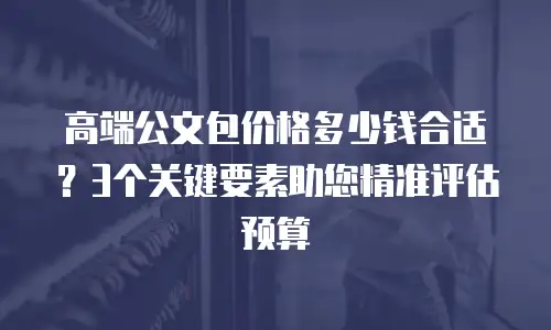 高端公文包价格多少钱合适？3个关键要素助您精准评估预算