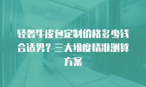 轻奢牛皮包定制价格多少钱合适男？三大维度精准测算方案
