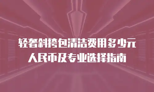 轻奢斜挎包清洁费用多少元人民币及专业选择指南
