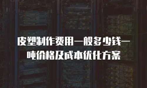 皮塑制作费用一般多少钱一吨价格及成本优化方案