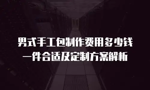 男式手工包制作费用多少钱一件合适及定制方案解析