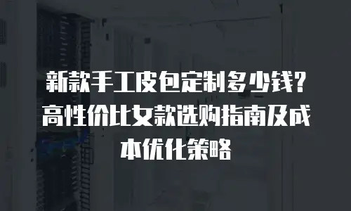 新款手工皮包定制多少钱？高性价比女款选购指南及成本优化策略
