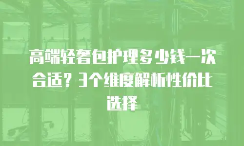 高端轻奢包护理多少钱一次合适？3个维度解析性价比选择