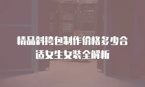 精品斜挎包制作价格多少合适女生女装全解析