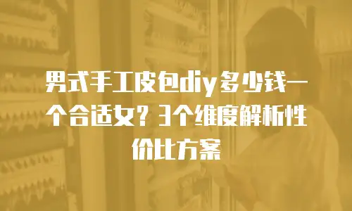 男式手工皮包diy多少钱一个合适女？3个维度解析性价比方案