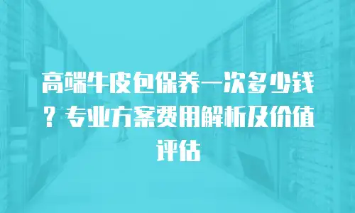 高端牛皮包保养一次多少钱？专业方案费用解析及价值评估