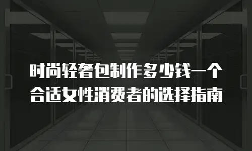 时尚轻奢包制作多少钱一个合适女性消费者的选择指南