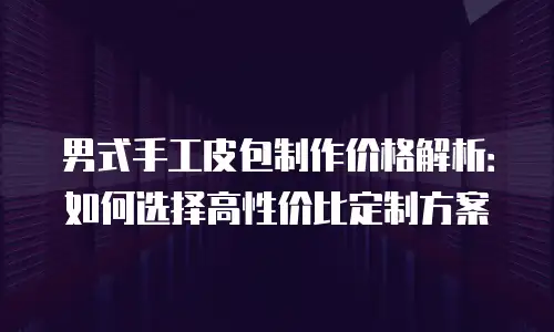 男式手工皮包制作价格解析：如何选择高性价比定制方案